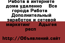  Работа в интернете дома удаленно  - Все города Работа » Дополнительный заработок и сетевой маркетинг   . Адыгея респ.